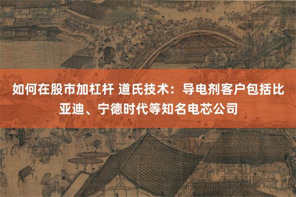 如何在股市加杠杆 道氏技术：导电剂客户包括比亚迪、宁德时代等知名电芯公司