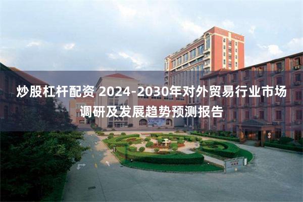 炒股杠杆配资 2024-2030年对外贸易行业市场调研及发展趋势预测报告