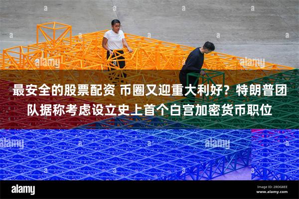 最安全的股票配资 币圈又迎重大利好？特朗普团队据称考虑设立史上首个白宫加密货币职位