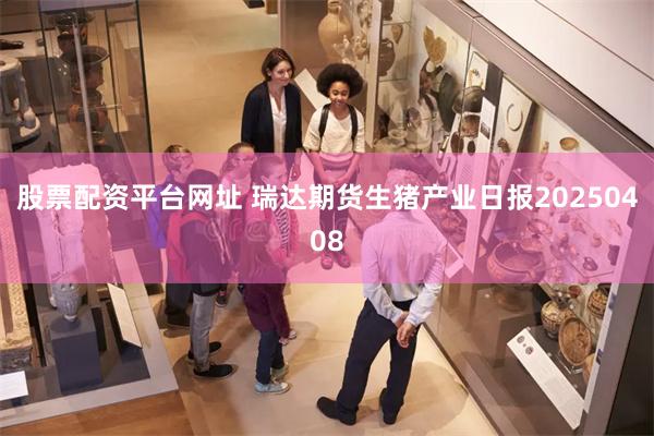股票配资平台网址 瑞达期货生猪产业日报20250408
