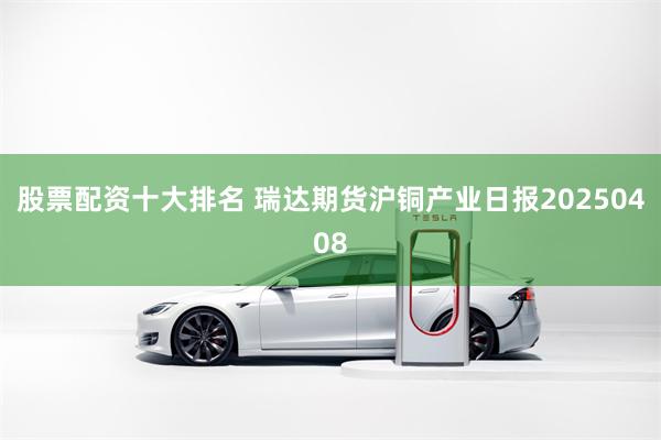 股票配资十大排名 瑞达期货沪铜产业日报20250408