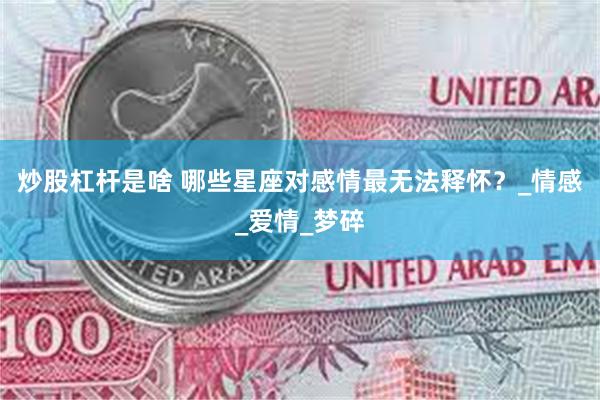 炒股杠杆是啥 哪些星座对感情最无法释怀？_情感_爱情_梦碎
