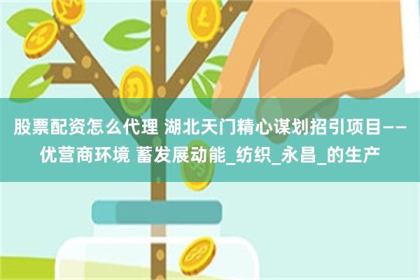 股票配资怎么代理 湖北天门精心谋划招引项目——优营商环境 蓄发展动能_纺织_永昌_的生产