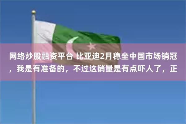 网络炒股融资平台 比亚迪2月稳坐中国市场销冠，我是有准备的，不过这销量是有点吓人了，正