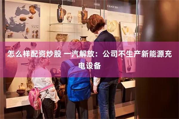 怎么样配资炒股 一汽解放：公司不生产新能源充电设备