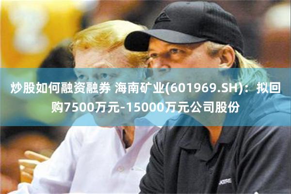 炒股如何融资融券 海南矿业(601969.SH)：拟回购7500万元-15000万元公司股份