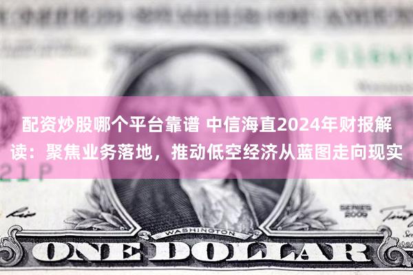 配资炒股哪个平台靠谱 中信海直2024年财报解读：聚焦业务落地，推动低空经济从蓝图走向现实