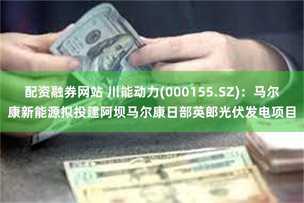配资融券网站 川能动力(000155.SZ)：马尔康新能源拟投建阿坝马尔康日部英郎光伏发电项目