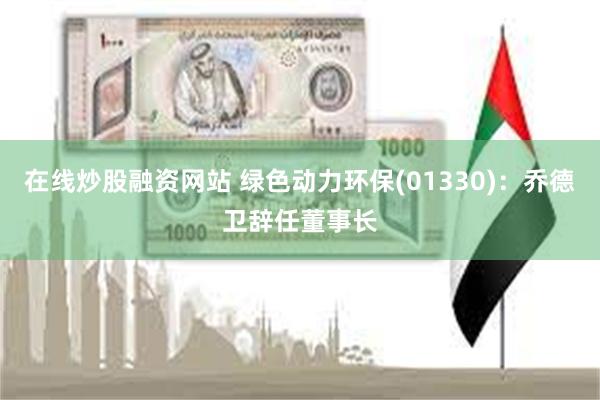在线炒股融资网站 绿色动力环保(01330)：乔德卫辞任董事长