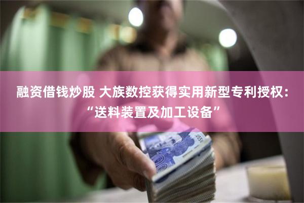 融资借钱炒股 大族数控获得实用新型专利授权：“送料装置及加工设备”