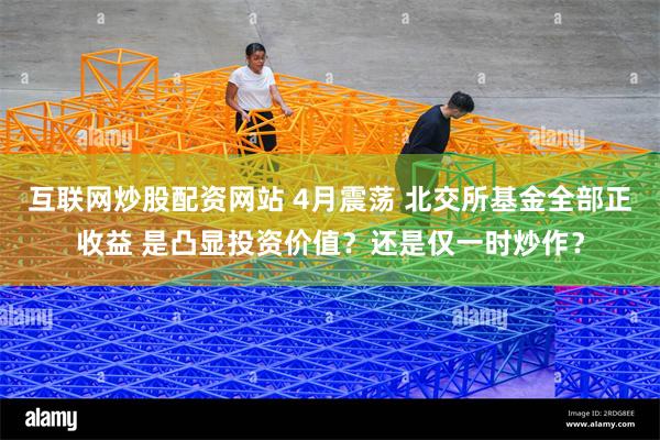 互联网炒股配资网站 4月震荡 北交所基金全部正收益 是凸显投资价值？还是仅一时炒作？
