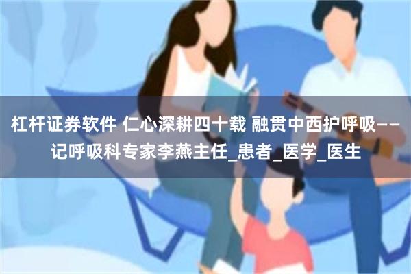 杠杆证券软件 仁心深耕四十载 融贯中西护呼吸——记呼吸科专家李燕主任_患者_医学_医生