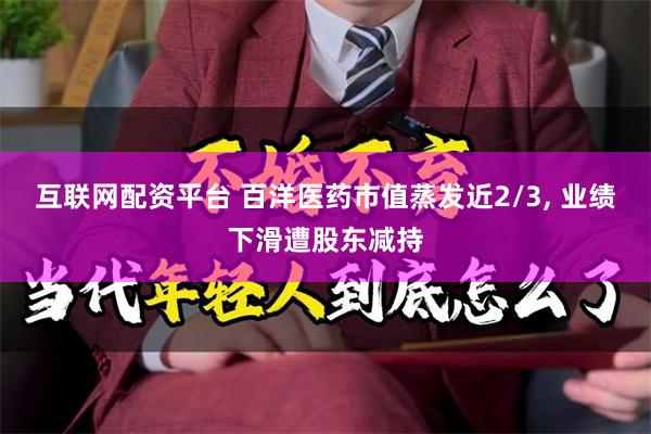 互联网配资平台 百洋医药市值蒸发近2/3, 业绩下滑遭股东减持