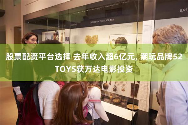 股票配资平台选择 去年收入超6亿元, 潮玩品牌52TOYS获万达电影投资