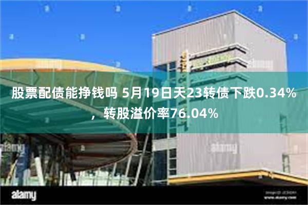 股票配债能挣钱吗 5月19日天23转债下跌0.34%，转股溢价率76.04%