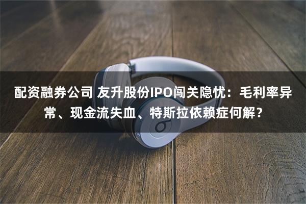 配资融券公司 友升股份IPO闯关隐忧：毛利率异常、现金流失血、特斯拉依赖症何解？