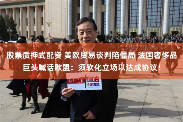 股票质押式配资 美欧贸易谈判陷僵局 法国奢侈品巨头喊话欧盟：须软化立场以达成协议！