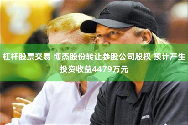 杠杆股票交易 博杰股份转让参股公司股权 预计产生投资收益4479万元