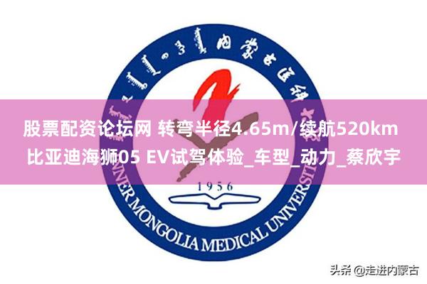 股票配资论坛网 转弯半径4.65m/续航520km 比亚迪海狮05 EV试驾体验_车型_动力_蔡欣宇