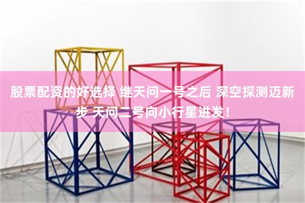 股票配资的好选择 继天问一号之后 深空探测迈新步 天问二号向小行星进发！