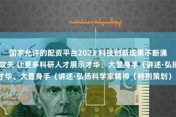 国家允许的配资平台2023 科技创新成果不断涌现 科技工作者协力潜心攻关 让更多科研人才展示才华、大显身手（讲述·弘扬科学家精神（特别策划））