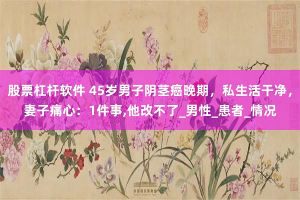 股票杠杆软件 45岁男子阴茎癌晚期，私生活干净，妻子痛心：1件事,他改不了_男性_患者_情况
