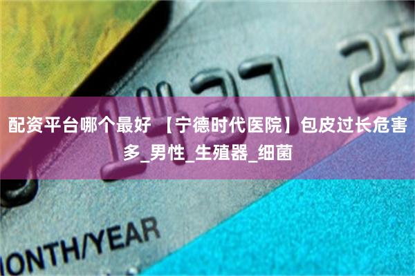 配资平台哪个最好 【宁德时代医院】包皮过长危害多_男性_生殖器_细菌