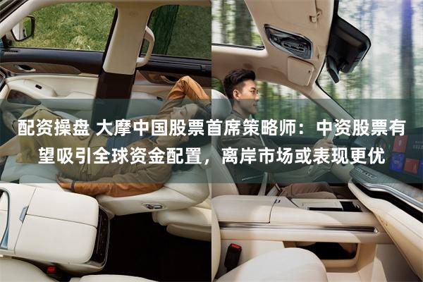 配资操盘 大摩中国股票首席策略师：中资股票有望吸引全球资金配置，离岸市场或表现更优
