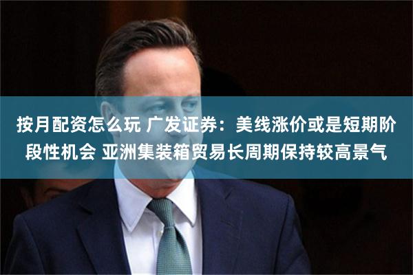 按月配资怎么玩 广发证券：美线涨价或是短期阶段性机会 亚洲集装箱贸易长周期保持较高景气