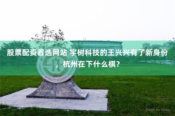 股票配资首选网站 宇树科技的王兴兴有了新身份，杭州在下什么棋？