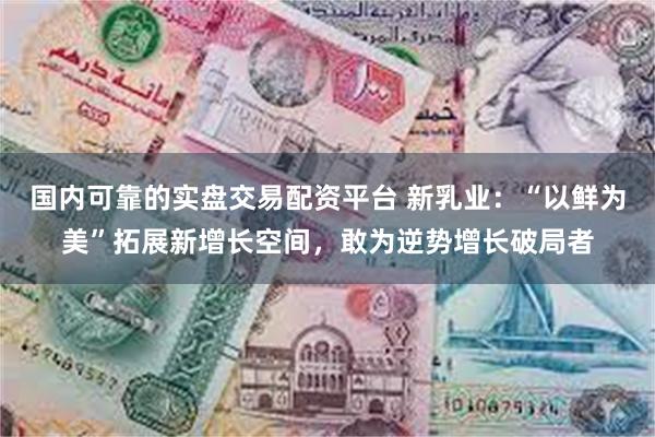 国内可靠的实盘交易配资平台 新乳业：“以鲜为美”拓展新增长空间，敢为逆势增长破局者