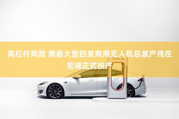 高杠杆风险 腾盾大型四发商用无人机总装产线在芜湖正式投产
