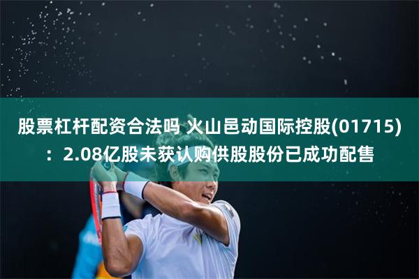 股票杠杆配资合法吗 火山邑动国际控股(01715)：2.08亿股未获认购供股股份已成功配售