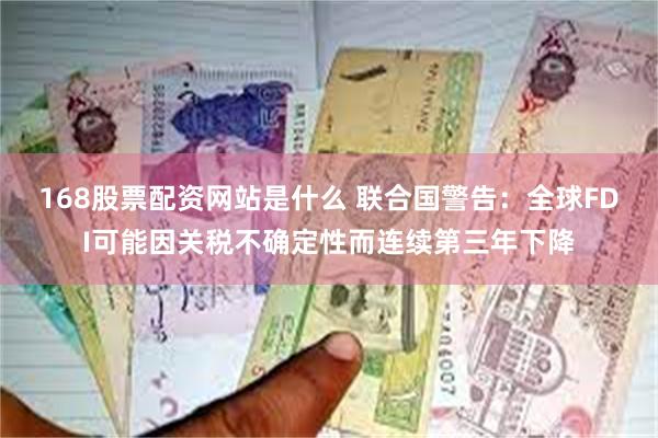 168股票配资网站是什么 联合国警告：全球FDI可能因关税不确定性而连续第三年下降