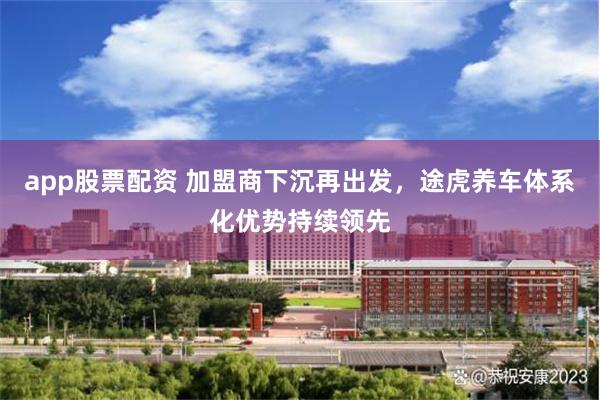 app股票配资 加盟商下沉再出发，途虎养车体系化优势持续领先