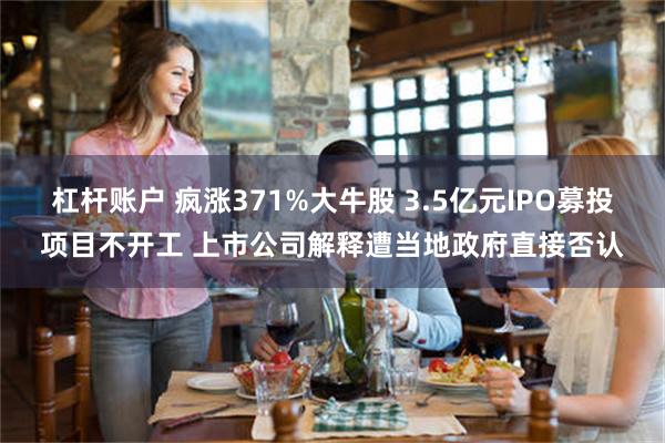 杠杆账户 疯涨371%大牛股 3.5亿元IPO募投项目不开工 上市公司解释遭当地政府直接否认
