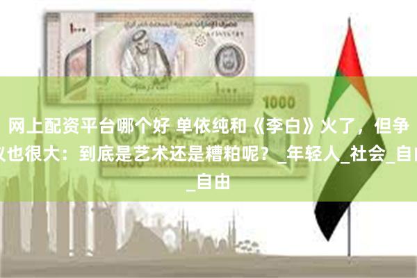 网上配资平台哪个好 单依纯和《李白》火了，但争议也很大：到底是艺术还是糟粕呢？_年轻人_社会_自由