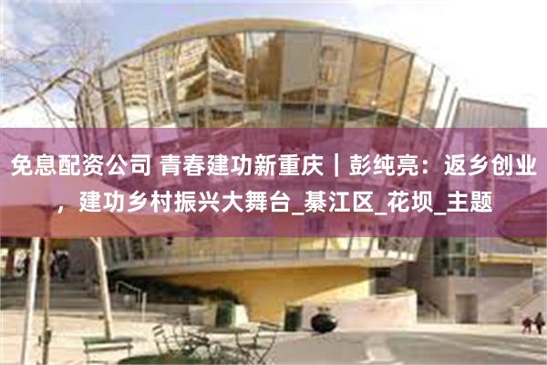 免息配资公司 青春建功新重庆｜彭纯亮：返乡创业，建功乡村振兴大舞台_綦江区_花坝_主题