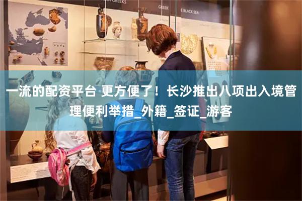 一流的配资平台 更方便了！长沙推出八项出入境管理便利举措_外籍_签证_游客
