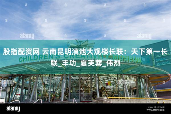股指配资网 云南昆明滇池大观楼长联：天下第一长联_丰功_夏芙蓉_伟烈