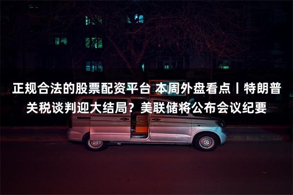 正规合法的股票配资平台 本周外盘看点丨特朗普关税谈判迎大结局？美联储将公布会议纪要