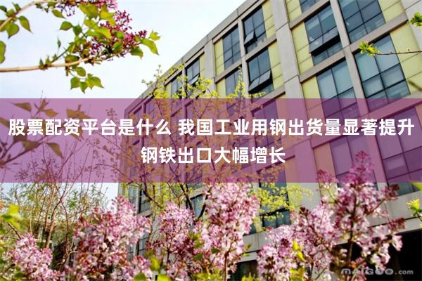 股票配资平台是什么 我国工业用钢出货量显著提升 钢铁出口大幅增长